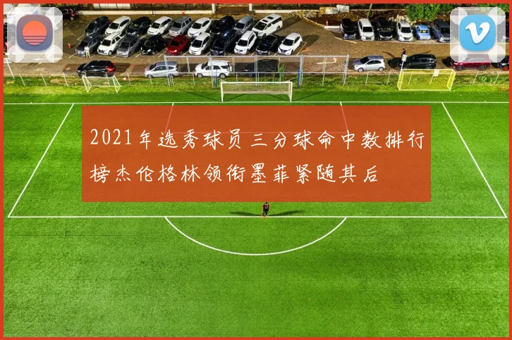 2021年选秀球员三分球命中数排行榜杰伦格林领衔墨菲紧随其后