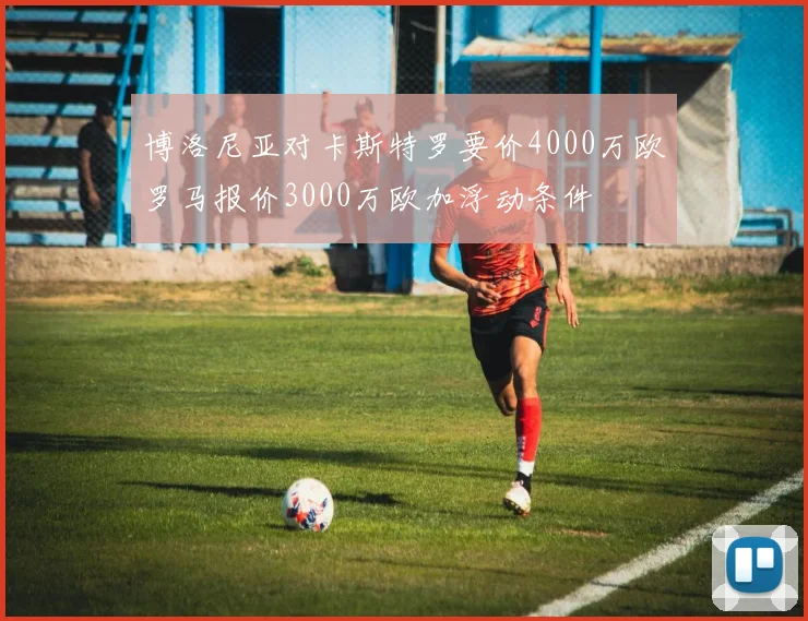 博洛尼亚对卡斯特罗要价4000万欧罗马报价3000万欧加浮动条件