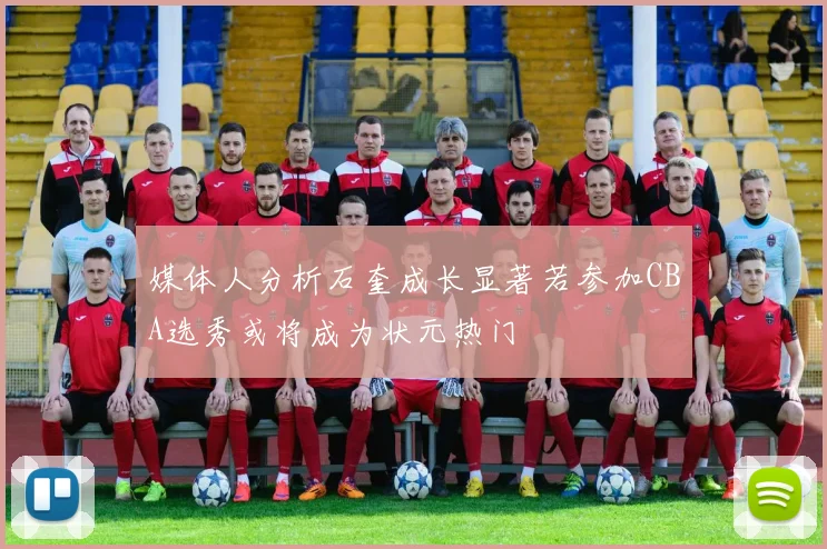 媒体人分析石奎成长显著若参加CBA选秀或将成为状元热门