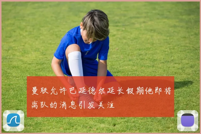 曼联允许巴延德尔延长假期他即将离队的消息引发关注
